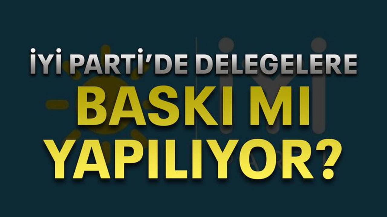 İYİ Parti’de delegelere baskı mı yapılıyor?